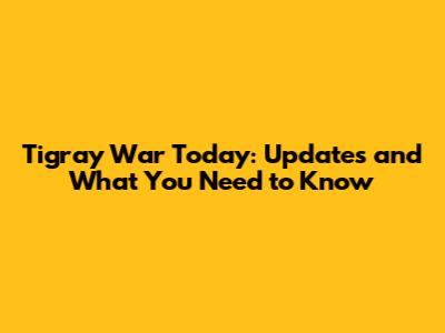 Tigray War Today: Updates and What You Need to Know