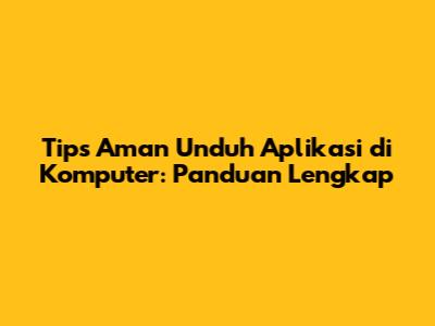 Tips Aman Unduh Aplikasi di Komputer: Panduan Lengkap