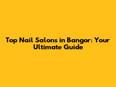 Top Nail Salons in Bangor: Your Ultimate Guide