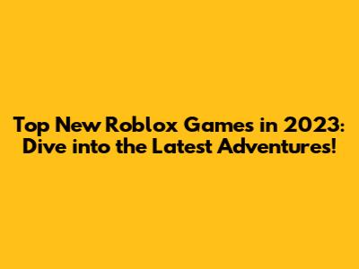 Top New Roblox Games in 2023: Dive into the Latest Adventures!