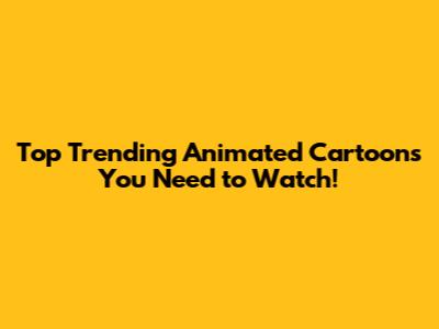 Top Trending Animated Cartoons You Need to Watch!
