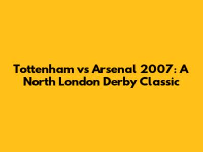 Tottenham vs Arsenal 2007: A North London Derby Classic