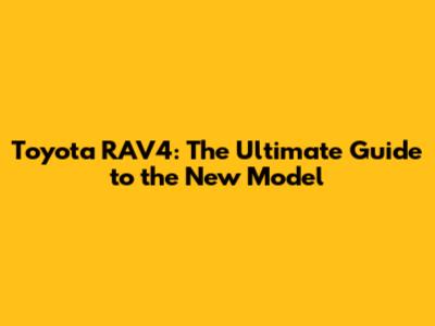 Toyota RAV4: The Ultimate Guide to the New Model