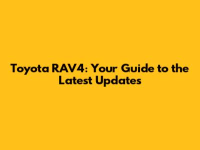Toyota RAV4: Your Guide to the Latest Updates