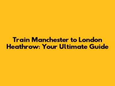 Train Manchester to London Heathrow: Your Ultimate Guide