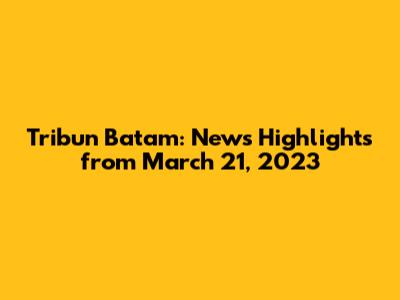 Tribun Batam: News Highlights from March 21, 2023