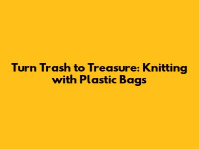 Turn Trash to Treasure: Knitting with Plastic Bags