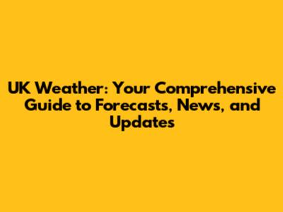 UK Weather: Your Comprehensive Guide to Forecasts, News, and Updates