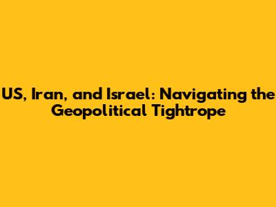 US, Iran, and Israel: Navigating the Geopolitical Tightrope