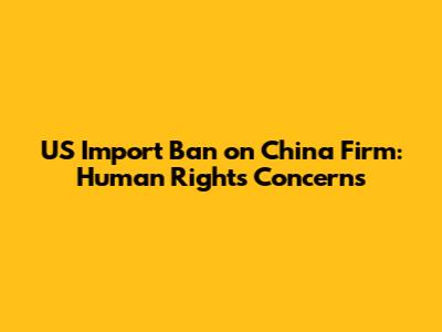 US Import Ban on China Firm: Human Rights Concerns