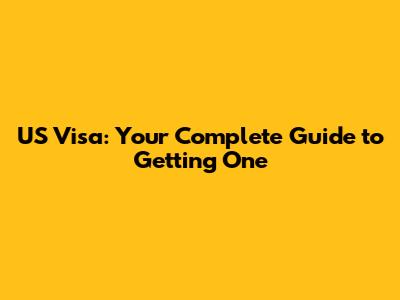 US Visa: Your Complete Guide to Getting One