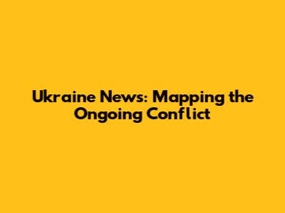 Ukraine News: Mapping the Ongoing Conflict
