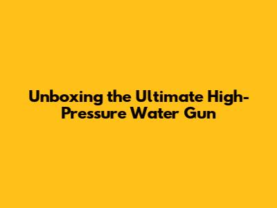 Unboxing the Ultimate High-Pressure Water Gun