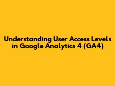 Understanding User Access Levels in Google Analytics 4 (GA4)