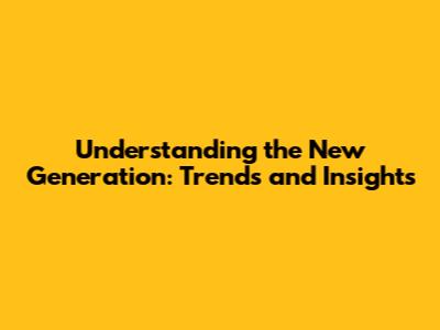 Understanding the New Generation: Trends and Insights
