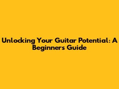 Unlocking Your Guitar Potential: A Beginner's Guide