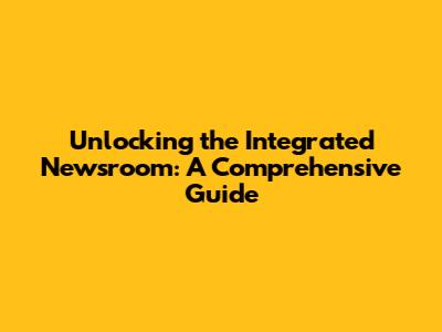 Unlocking the Integrated Newsroom: A Comprehensive Guide