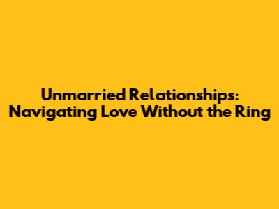 Unmarried Relationships: Navigating Love Without the Ring