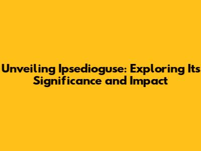 Unveiling Ipsedioguse: Exploring Its Significance and Impact