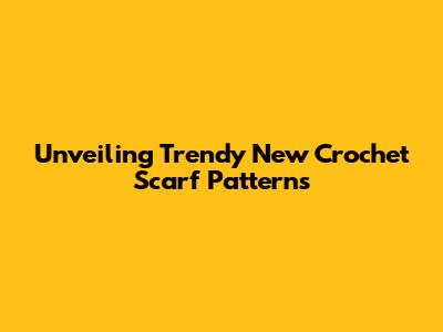 Unveiling Trendy New Crochet Scarf Patterns