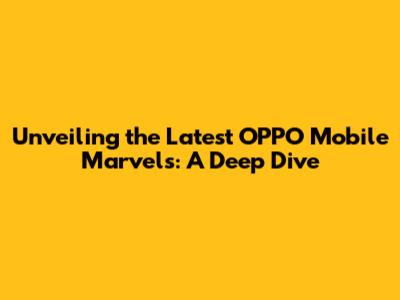 Unveiling the Latest OPPO Mobile Marvels: A Deep Dive