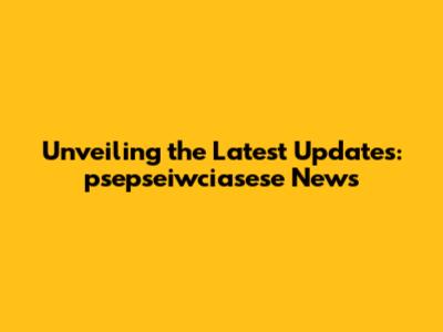Unveiling the Latest Updates: psepseiwciasese News