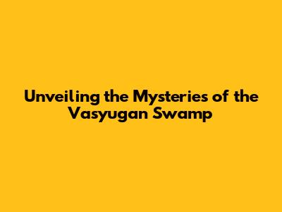 Unveiling the Mysteries of the Vasyugan Swamp