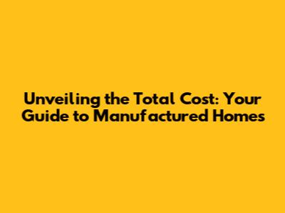 Unveiling the Total Cost: Your Guide to Manufactured Homes