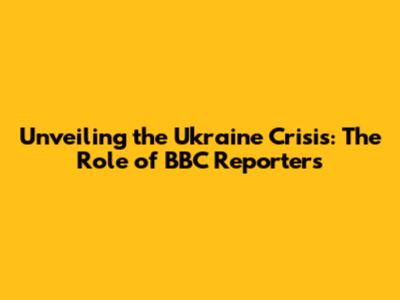 Unveiling the Ukraine Crisis: The Role of BBC Reporters