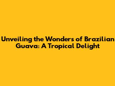 Unveiling the Wonders of Brazilian Guava: A Tropical Delight