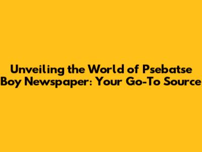 Unveiling the World of Psebatse Boy Newspaper: Your Go-To Source