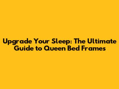 Upgrade Your Sleep: The Ultimate Guide to Queen Bed Frames