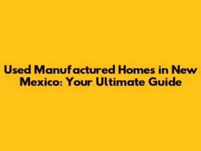 Used Manufactured Homes in New Mexico: Your Ultimate Guide