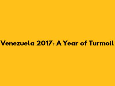 Venezuela 2017: A Year of Turmoil
