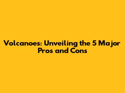 Volcanoes: Unveiling the 5 Major Pros and Cons