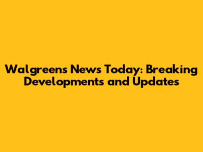 Walgreens News Today: Breaking Developments and Updates