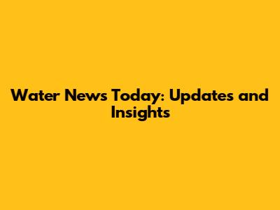 Water News Today: Updates and Insights