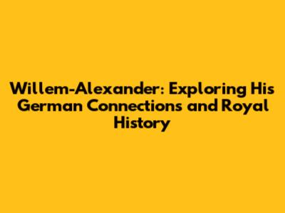 Willem-Alexander: Exploring His German Connections and Royal History