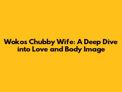 Woko's Chubby Wife: A Deep Dive into Love and Body Image