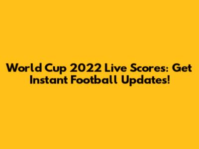 World Cup 2022 Live Scores: Get Instant Football Updates!