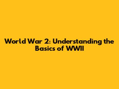 World War 2: Understanding the Basics of WWII