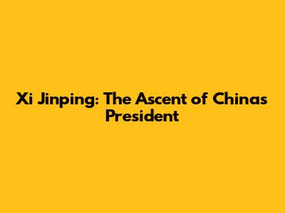 Xi Jinping: The Ascent of China's President
