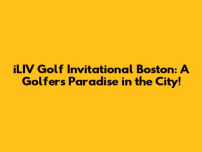 iLIV Golf Invitational Boston: A Golfer's Paradise in the City!