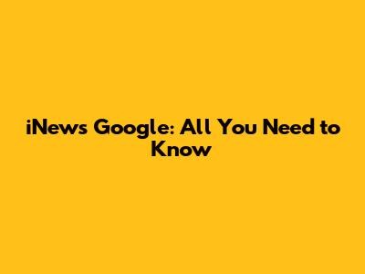 iNews Google: All You Need to Know