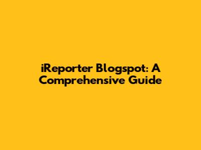 iReporter Blogspot: A Comprehensive Guide