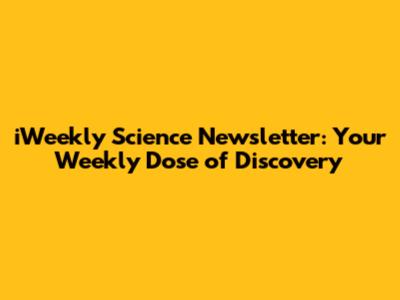 iWeekly Science Newsletter: Your Weekly Dose of Discovery
