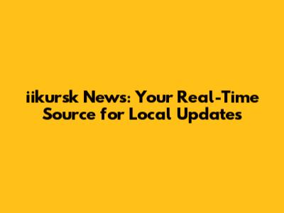 iikursk News: Your Real-Time Source for Local Updates